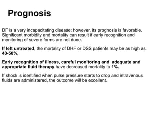 Prognosis
DF is a very incapacitating disease; however, its prognosis is favorable.
Significant morbidity and mortality can result if early recognition and
monitoring of severe forms are not done.
If left untreated, the mortality of DHF or DSS patients may be as high as
40-50%.
Early recognition of illness, careful monitoring and adequate and
appropriate fluid therapy have decreased mortality to 1%.
If shock is identified when pulse pressure starts to drop and intravenous
fluids are administered, the outcome will be excellent.
 