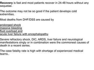 Recovery is fast and most patients recover in 24-48 hours without any
sequelae.
The outcome may not be so good if the patient develops cold
extremities.
Most deaths from DHF/DSS are caused by
prolonged shock
massive bleeding
fluid overload and
acute liver failure with encephalopathy.
Severe refractory shock, DIC, ARDS, liver failure and neurological
manifestations singly or in combination were the commonest causes of
death in a recent series.
The case fatality rate is high with shortage of experienced medical
teams..
 