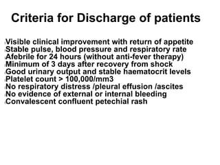 Criteria for Discharge of patients
lVisible clinical improvement with return of appetite
lStable pulse, blood pressure and respiratory rate
lAfebrile for 24 hours (without anti-fever therapy)
lMinimum of 3 days after recovery from shock
lGood urinary output and stable haematocrit levels
lPlatelet count > 100,000/mm3
lNo respiratory distress /pleural effusion /ascites
lNo evidence of external or internal bleeding
lConvalescent confluent petechial rash
 