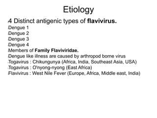 Etiology
l4 Distinct antigenic types of flavivirus.
lDengue 1
lDengue 2
lDengue 3
lDengue 4
lMembers of Family Flaviviridae.
lDengue like illness are caused by arthropod borne virus
lTogavirus : Chikungunya (Africa, India, Southeast Asia, USA)
lTogavirus : O'nyong-nyong (East Africa)
lFlavivirus : West Nile Fever (Europe, Africa, Middle east, India)
 