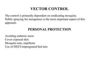 VECTOR CONTROL
The control is primarily dependent on eradicating mosquito.
Public spraying for mosquitoes is the most important aspect of this
approach.
PERSONAL PROTECTION
Avoiding endemic areas
Cover exposed skin
Mosquito nets, repellents
Use of DEET-impregnated bed nets
 