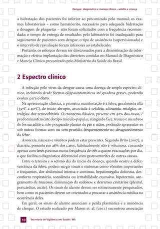 Dengue: diagnóstico e manejo clínico – adulto e criança
Secretaria de Vigilância em Saúde / MS10
a hidratação dos pacientes foi inferior ao preconizado pelo manual; os exa-
mes laboratoriais – como hematócrito, necessário para adequada hidratação
e dosagem de plaquetas – não foram solicitados com a frequência recomen-
dada; o tempo de entrega de resultados pelo laboratório foi inadequado para
seguimento de pacientes com dengue; o tipo de assistência (supervisionada) e
o intervalo de reavaliação foram inferiores ao estabelecido.
Portanto, os esforços devem ser direcionados para a disseminação da infor-
mação e efetiva implantação das diretrizes contidas no Manual de Diagnóstico
e Manejo Clínico preconizado pelo Ministério da Saúde do Brasil.
2 Espectro clínico
A infecção pelo vírus da dengue causa uma doença de amplo espectro clí-
nico, incluindo desde formas oligossintomáticas até quadros graves, podendo
evoluir para o óbito.
Na apresentação clássica, a primeira manifestação é a febre, geralmente alta
(39ºC a 40ºC), de início abrupto, associada à cefaléia, adinamia, mialgias, ar-
tralgias, dor retroorbitária. O exantema clássico, presente em 50% dos casos, é
predominantemente do tipo máculo-papular, atingindo face, tronco e membros
de forma aditiva, não poupando plantas de pés e mãos, podendo apresentar-se
sob outras formas com ou sem prurido, frequentemente no desaparecimento
da febre.
Anorexia, náuseas e vômitos podem estar presentes. Segundo Brito (2007), a
diarréia, presente em 48% dos casos, habitualmente não é volumosa, cursando
apenas com fezes pastosas numa frequência de três a quatro evacuações por dia,
o que facilita o diagnóstico diferencial com gastroenterites de outras causas.
Entre o terceiro e o sétimo dia do início da doença, quando ocorre a defer-
vescência da febre, podem surgir sinais e sintomas como vômitos importantes
e frequentes, dor abdominal intensa e contínua, hepatomegalia dolorosa, des-
conforto respiratório, sonolência ou irritabilidade excessiva, hipotermia, san-
gramento de mucosas, diminuição da sudorese e derrames cavitários (pleural,
pericárdico, ascite). Os sinais de alarme devem ser rotineiramente pesquisados,
bem como os pacientes devem ser orientados a procurar a assistência médica na
ocorrência deles.
Em geral, os sinais de alarme anunciam a perda plasmática e a iminência
de choque. O estudo realizado por Maron et. al. (2011) encontrou associação
 