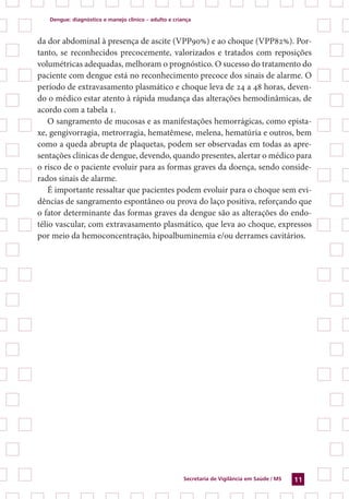 Dengue: diagnóstico e manejo clínico – adulto e criança
Secretaria de Vigilância em Saúde / MS 11
da dor abdominal à presença de ascite (VPP90%) e ao choque (VPP82%). Por-
tanto, se reconhecidos precocemente, valorizados e tratados com reposições
volumétricas adequadas, melhoram o prognóstico. O sucesso do tratamento do
paciente com dengue está no reconhecimento precoce dos sinais de alarme. O
período de extravasamento plasmático e choque leva de 24 a 48 horas, deven-
do o médico estar atento à rápida mudança das alterações hemodinâmicas, de
acordo com a tabela 1.
O sangramento de mucosas e as manifestações hemorrágicas, como epista-
xe, gengivorragia, metrorragia, hematêmese, melena, hematúria e outros, bem
como a queda abrupta de plaquetas, podem ser observadas em todas as apre-
sentações clínicas de dengue, devendo, quando presentes, alertar o médico para
o risco de o paciente evoluir para as formas graves da doença, sendo conside-
rados sinais de alarme.
É importante ressaltar que pacientes podem evoluir para o choque sem evi-
dências de sangramento espontâneo ou prova do laço positiva, reforçando que
o fator determinante das formas graves da dengue são as alterações do endo-
télio vascular, com extravasamento plasmático, que leva ao choque, expressos
por meio da hemoconcentração, hipoalbuminemia e/ou derrames cavitários.
 