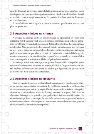Dengue: diagnóstico e manejo clínico – adulto e criança
Secretaria de Vigilância em Saúde / MS 13
neurite. Casos de depressão, irritabilidade, psicose, demência, amnésia, sinais
meníngeos, paresias, paralisias, polineuropatias (Síndrome de Guillain-Barré)
e encefalite; podem surgir no decorrer do período febril ou, mais tardiamente,
na convalescença.
A insuficiência renal aguda é menos comum, geralmente cursa com
pior prognóstico.
2.1 Aspectos clínicos na criança
A dengue na criança pode ser assintomática ou apresentar-se como uma
síndrome febril clássica viral, ou com sinais e sintomas inespecíficos: adina-
mia, sonolência, recusa da alimentação e de líquidos, vômitos, diarreia ou fezes
amolecidas. Nos menores de dois anos de idade, especialmente em menores
de seis meses, sintomas como cefaleia, dor retro-orbitária, mialgias e artralgias
podem manifestar-se por choro persistente, adinamia e irritabilidade, geral-
mente com ausência de manifestações respiratórias, podendo ser confundidos
com outros quadros infecciosos febris, próprios da faixa etária.
Na criança, o início da doença pode passar despercebido e o quadro grave
ser identificado como a primeira manifestação clínica. O agravamento, em ge-
ral, é súbito, diferente do que ocorre no adulto, que é gradual, em que os sinais
de alarme são mais facilmente detectados.
2.2 Aspectos clínicos na gestante
Pacientes gestantes devem ser tratadas de acordo com o estadiamento clíni-
co da dengue. As gestantes necessitam de vigilância, devendo o médico estar
atento aos riscos para mãe e concepto. Os riscos para mãe infectada estão prin-
cipalmente relacionadas ao aumento de sangramentos de origem obstétrica e as
alterações fisiológicas da gravidez, que podem interferir nas manifestações clí-
nicas da doença. Para o concepto de mãe infectada durante a gestação, há risco
aumentado de aborto e baixo peso ao nascer (ver em detalhes seção de parecer
técnico científico para situações especiais).
 