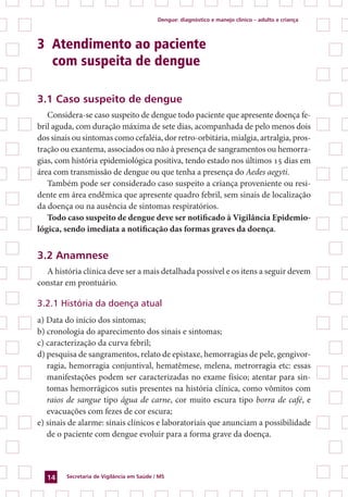 Dengue: diagnóstico e manejo clínico – adulto e criança
Secretaria de Vigilância em Saúde / MS14
3 	Atendimento ao paciente
	 com suspeita de dengue
3.1 Caso suspeito de dengue
Considera-se caso suspeito de dengue todo paciente que apresente doença fe-
bril aguda, com duração máxima de sete dias, acompanhada de pelo menos dois
dos sinais ou sintomas como cefaléia, dor retro-orbitária, mialgia, artralgia, pros-
tração ou exantema, associados ou não à presença de sangramentos ou hemorra-
gias, com história epidemiológica positiva, tendo estado nos últimos 15 dias em
área com transmissão de dengue ou que tenha a presença do Aedes aegyti.
Também pode ser considerado caso suspeito a criança proveniente ou resi-
dente em área endêmica que apresente quadro febril, sem sinais de localização
da doença ou na ausência de sintomas respiratórios.
Todo caso suspeito de dengue deve ser notificado à Vigilância Epidemio-
lógica, sendo imediata a notificação das formas graves da doença.
3.2 Anamnese
A história clínica deve ser a mais detalhada possível e os itens a seguir devem
constar em prontuário.
3.2.1 História da doença atual
a) Data do início dos sintomas;
b) cronologia do aparecimento dos sinais e sintomas;
c) caracterização da curva febril;
d) pesquisa de sangramentos, relato de epistaxe, hemorragias de pele, gengivor-
ragia, hemorragia conjuntival, hematêmese, melena, metrorragia etc: essas
manifestações podem ser caracterizadas no exame físico; atentar para sin-
tomas hemorrágicos sutis presentes na história clínica, como vômitos com
raios de sangue tipo água de carne, cor muito escura tipo borra de café, e
evacuações com fezes de cor escura;
e) sinais de alarme: sinais clínicos e laboratoriais que anunciam a possibilidade
de o paciente com dengue evoluir para a forma grave da doença.
 