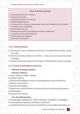 Dengue: diagnóstico e manejo clínico – adulto e criança
Secretaria de Vigilância em Saúde / MS 15
Sinais de alarme na dengue
a) dor abdominal intensa e contínua;
b) vômitos persistentes;
c) hipotensão postural e/ou lipotímia;
d) hepatomegalia dolorosa;
e) sangramento de mucosa ou hemorragias importantes (hematêmese e/ou melena);
f) sonolência e/ou irritabilidade;
g) diminuição da diurese;
h) diminuição repentina da temperatura corpórea ou hipotermia;
i) aumento repentino do hematócrito;
j) queda abrupta de plaquetas;
k) desconforto respiratório.
3.2.2 Epidemiologia
a) Presença de casos semelhantes na família, no peridomícílio, bairro, creche
ou escola;
b) história de deslocamento, nos últimos 15 dias, para área com transmissão
de dengue;
c) história de infecção pregressa por dengue, confirmada ou não por sorologia.
3.2.3 História patológica pregressa
• História de dengue anterior.
• Doenças crônicas:
a) asma, atopias e alergia a drogas;
b) diabetes mellitus;
c) doenças hematológicas crônicas (principalmente anemia falciforme);
d) doença renal crônica;
e) doença ácido péptica;
f) hipertensão arterial sistêmica ou outras doenças cardiovasculares graves;
g) hepatopatias;
h) doenças auto-imunes
• Uso de medicamentos:
a) antiagregantes plaquetários: AAS (salicilatos), ticlopidina e clopidogrel;
b) anticoagulante: heparina, warfarina e dicumarol;
c) antiinflamatórios não-hormonais: diclofenaco, nimesulide, ibuprofeno etc;
 
