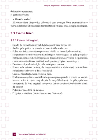 Dengue: diagnóstico e manejo clínico – adulto e criança
Secretaria de Vigilância em Saúde / MS16
d) imunossupressores;
e) corticosteróides.
• História vacinal
É preciso fazer diagnóstico diferencial com doenças febris exantemáticas e
outras síndromes febris agudas de importância em cada situação epidemiológica.
3.3 Exame físico
3.3.1 Exame físico geral
•	 Estado de consciência: irritabilidade, sonolência, torpor etc.
•	 Avaliar pele: pálida ou corada; seca ou úmida; sudoreica.
•	 Pulso periférico: ausente ou presente; rápido ou normal; cheio ou fino.
•	 Sangramento de mucosas ou manifestações hemorrágicas de pele: pesquisar
petéquias, sufusões hemorrágicas em locais de punção venosa e equimoses;
examinar conjuntivas e cavidade oral (palato, gengiva e orofaringe).
•	 Exantema: tipo, distribuição e data do aparecimento.
•	 Edema subcutâneo: de face, de parede torácica e abdominal, de membros
superiores e inferiores e de saco escrotal.
•	 Grau de hidratação, temperatura e peso.
•	 Enchimento capilar: é considerado prolongado quando o tempo de enchi-
mento capilar é > que 2 seg. depois do empalidecimento da pele, após leve
compressão do leito ungueal; interpretar dentro do contexto de outros sinais
de choque.
•	 Pulso: normal, débil ou ausente.
•	 Frequência cardíaca (para criança – ver Quadro 1).
 