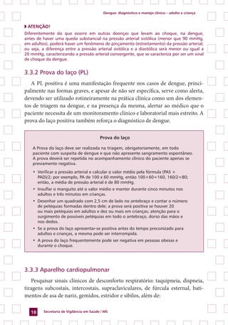 Dengue: diagnóstico e manejo clínico – adulto e criança
Secretaria de Vigilância em Saúde / MS18
◗ ATENÇÃO!
Diferentemente do que ocorre em outras doenças que levam ao choque, na dengue,
antes de haver uma queda substancial na pressão arterial sistólica (menor que 90 mmHg,
em adultos), poderá haver um fenômeno de pinçamento (estreitamento) da pressão arterial,
ou seja, a diferença entre a pressão arterial sistólica e a diastólica será menor ou igual a
20 mmHg, caracterizando a pressão arterial convergente, que se caracteriza por ser um sinal
de choque da dengue.
3.3.2 Prova do laço (PL)
A PL positiva é uma manifestação frequente nos casos de dengue, princi-
palmente nas formas graves, e apesar de não ser específica, serve como alerta,
devendo ser utilizado rotineiramente na prática clínica como um dos elemen-
tos de triagem na dengue, e na presença da mesma, alertar ao médico que o
paciente necessita de um monitoramento clínico e laboratorial mais estreito. A
prova do laço positiva também reforça o diagnóstico de dengue.
Prova do laço
	 A Prova do laço deve ser realizada na triagem, obrigatoriamente, em todo
paciente com suspeita de dengue e que não apresente sangramento espontâneo.
A prova deverá ser repetida no acompanhamento clínico do paciente apenas se
previamente negativa.
•	 Verificar a pressão arterial e calcular o valor médio pela fórmula (PAS +
PAD)/2; por exemplo, PA de 100 x 60 mmHg, então 100+60=160, 160/2=80;
então, a média de pressão arterial é de 80 mmHg.
•	 Insuflar o manguito até o valor médio e manter durante cinco minutos nos
adultos e três minutos em crianças.
•	 Desenhar um quadrado com 2,5 cm de lado no antebraço e contar o número
de petéquias formadas dentro dele; a prova será positiva se houver 20
ou mais petéquias em adultos e dez ou mais em crianças; atenção para o
surgimento de possíveis petéquias em todo o antebraço, dorso das mãos e
nos dedos.
•	 Se a prova do laço apresentar-se positiva antes do tempo preconizado para
adultos e crianças, a mesma pode ser interrompida.
•	 A prova do laço frequentemente pode ser negativa em pessoas obesas e
durante o choque.
3.3.3 Aparelho cardiopulmonar
Pesquisar sinais clínicos de desconforto respiratório: taquipneia, dispneia,
tiragens subcostais, intercostais, supraclaviculares, de fúrcula esternal, bati-
mentos de asa de nariz, gemidos, estridor e sibilos, além de:
 