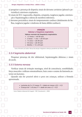 Dengue: diagnóstico e manejo clínico – adulto e criança
Secretaria de Vigilância em Saúde / MS 19
a) pesquisar a presença de dispnéia; sinais de derrame cavitários (pleural e pe-
ricárdico); estertores crepitantes;
b) sinais de ICC: taquicardia, dispnéia, ortopnéia, turgência jugular, estertora-
ção e hepatomegalia e edema de membros inferiores;
c) derrame pericárdico; sinais de tamponamento cardíaco (abafamento de bu-
lhas, turgência jugular e síndrome de baixo débito cardíaco).
ATENÇÃO
Valorizar a frequência respiratória.
Valores normais da frequência respiratória:
■■ <2 meses = até 60 rpm
■■ 2 meses – 1 ano = até 50 rpm
■■ 1-5 anos = até 40 rpm
■■ 5-8 anos = até 30 rpm
■■ Adultos = 12 a 20 rpm
Fonte: Ministério da Saúde. Manual de atenção integrada às doenças prevalentes da infância. 2003.
3.3.4 Segmento abdominal
Pesquisar presença de dor abdominal, hepatomegalia dolorosa e sinais
de ascite.
3.3.5 Sistema nervoso
Verificar sinais de irritação meníngea, nível de consciência, sensibilidade,
força muscular e reflexos osteotendíneos, bem como o exame da fontanela an-
terior em lactentes.
Quando não for possível aferir o peso em crianças, utilizar a fór­mula
aproximada.
■■ Lactentes de 3 a 12 meses: P = idade em meses x 0,5 + 4,5
■■ Crianças de 1 a 8 anos: P = idade em anos x 2 + 8,5
Fonte: Pediatric Advanced Life Support. 1997; Murahovschi, J. 2003.
 