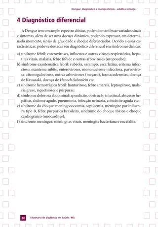 Dengue: diagnóstico e manejo clínico – adulto e criança
Secretaria de Vigilância em Saúde / MS20
4 Diagnóstico diferencial
A Dengue tem um amplo espectro clínico, podendo manifestar variados sinais
e sintomas, além de ser uma doença dinâmica, podendo expressar, em determi-
nado momento, sinais de gravidade e choque diferenciados. Devido a essas ca-
racterísticas, pode-se destacar seu diagnóstico diferencial em síndromes clínicas:
a) síndrome febril: enteroviroses, influenza e outras viroses respiratórias, hepa-
tites virais, malária, febre tifóide e outras arboviroses (oropouche);
b) síndrome exantemática febril: rubéola, sarampo, escarlatina, eritema infec-
cioso, exantema súbito, enteroviroses, mononucleose infecciosa, parvoviro-
se, citomegalovirose, outras arboviroses (mayaro), farmacodermias, doença
de Kawasaki, doença de Henoch-Schonlein etc;
c) síndrome hemorrágica febril: hantavirose, febre amarela, leptospirose, malá-
ria grave, riquetsioses e púrpuras;
d) síndrome dolorosa abdominal: apendicite, obstrução intestinal, abscesso he-
pático, abdome agudo, pneumonia, infecção urinária, colecistite aguda etc;
e) síndrome do choque: meningococcemia, septicemia, meningite por influen-
za tipo B, febre purpúrica brasileira, síndrome do choque tóxico e choque
cardiogênico (miocardites);
f) síndrome meníngea: meningites virais, meningite bacteriana e encefalite.
 