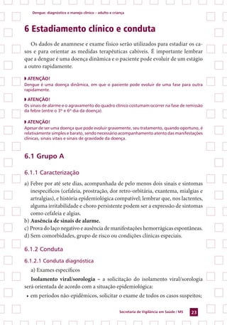 Dengue: diagnóstico e manejo clínico – adulto e criança
Secretaria de Vigilância em Saúde / MS 23
6 Estadiamento clínico e conduta
Os dados de anamnese e exame físico serão utilizados para estadiar os ca-
sos e para orientar as medidas terapêuticas cabíveis. É importante lembrar
que a dengue é uma doença dinâmica e o paciente pode evoluir de um estágio
a outro rapidamente.
◗ ATENÇÃO!
Dengue é uma doença dinâmica, em que o paciente pode evoluir de uma fase para outra
rapidamente.
◗ ATENÇÃO!
Os sinais de alarme e o agravamento do quadro clínico costumam ocorrer na fase de remissão
da febre (entre o 3º e 6º dia da doença).
◗ ATENÇÃO!
Apesar de ser uma doença que pode evoluir gravemente, seu tratamento, quando oportuno, é
relativamente simples e barato, sendo necessário acompanhamento atento das manifestações
clínicas, sinais vitais e sinais de gravidade da doença.
6.1 Grupo A
6.1.1 Caracterização
a) Febre por até sete dias, acompanhada de pelo menos dois sinais e sintomas
inespecíficos (cefaleia, prostração, dor retro-orbitária, exantema, mialgias e
artralgias), e história epidemiológica compatível; lembrar que, nos lactentes,
alguma irritabilidade e choro persistente podem ser a expressão de sintomas
como cefaleia e algias.
b) Ausência de sinais de alarme.
c) Prova do laço negativo e ausência de manifestações hemorrágicas espontâneas.
d) Sem comorbidades, grupo de risco ou condições clínicas especiais.
6.1.2 Conduta
6.1.2.1 Conduta diagnóstica
a) Exames específicos
Isolamento viral/sorologia – a solicitação do isolamento viral/sorologia
será orientada de acordo com a situação epidemiológica:
•	em períodos não-epidêmicos, solicitar o exame de todos os casos suspeitos;
 