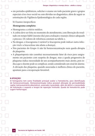 Dengue: diagnóstico e manejo clínico – adulto e criança
Secretaria de Vigilância em Saúde / MS24
•	em períodos epidêmicos, solicitar o exame em todo paciente grave e grupos
especiais e/ou risco social ou com dúvidas no diagnóstico, além de seguir as
orientações da Vigilância Epidemiológica de cada região.
b) Exames inespecíficos
Hemograma completo:
•	Hemograma a critério médico.
•	A coleta deve ser feita no momento do atendimento, com liberação do resul-
tado em tempo hábil (mesmo dia) para avaliação e manejo clínico adequado
e precoce. Os valores de referência constam na tabela 2.
•	Na dengue, o leucograma é variável (a leucopenia pode indicar outra infec-
ção viral e a leucocitose não afasta a doença).
•	Nos pacientes do Grupo A não há hemoconcentração nem queda abrupta
de plaquetas.
•	A plaquetopenia não constitui necessariamente fator de risco para sangra-
mento em pacientes com suspeita de dengue, mas a queda progressiva de
plaquetas indica necessidade de um acompanhamento mais atento, pois in-
dica que o doente pode se complicar, sendo considerado um sinal de alarme.
A elevação das plaquetas, quando associadas à melhora clínica do paciente,
apontam para a recuperação favorável.
◗ ATENÇÃO!
O hemograma tem como finalidade principal avaliar o hematócrito, para identificação
de hemoconcentração. Hemoconcentração indica provável alteração de permeabilidade
capilar (extravasamento plasmático), associado à gravidade, além de definir a necessidade
de hidratação e resposta a terapia de reposição instituída. Queda de hematócrito pode
sugerir hemorragias.
 