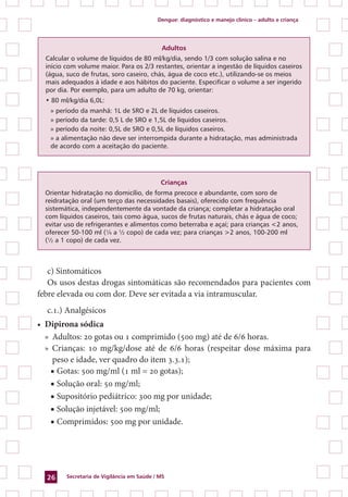 Dengue: diagnóstico e manejo clínico – adulto e criança
Secretaria de Vigilância em Saúde / MS26
Adultos
Calcular o volume de líquidos de 80 ml/kg/dia, sendo 1/3 com solução salina e no
início com volume maior. Para os 2/3 restantes, orientar a ingestão de líquidos caseiros
(água, suco de frutas, soro caseiro, chás, água de coco etc.), utilizando-se os meios
mais adequados à idade e aos hábitos do paciente. Especificar o volume a ser ingerido
por dia. Por exemplo, para um adulto de 70 kg, orientar:
• 80 ml/kg/dia 6,0L:
» período da manhã: 1L de SRO e 2L de líquidos caseiros.
» período da tarde: 0,5 L de SRO e 1,5L de líquidos caseiros.
» período da noite: 0,5L de SRO e 0,5L de líquidos caseiros.
» a alimentação não deve ser interrompida durante a hidratação, mas administrada
de acordo com a aceitação do paciente.
Crianças
Orientar hidratação no domicílio, de forma precoce e abundante, com soro de
reidratação oral (um terço das necessidades basais), oferecido com frequência
sistemática, independentemente da vontade da criança; completar a hidratação oral
com líquidos caseiros, tais como água, sucos de frutas naturais, chás e água de coco;
evitar uso de refrigerantes e alimentos como beterraba e açaí; para crianças <2 anos,
oferecer 50-100 ml (¼ a ½ copo) de cada vez; para crianças >2 anos, 100-200 ml
(½ a 1 copo) de cada vez.
c) Sintomáticos
Os usos destas drogas sintomáticas são recomendados para pacientes com
febre elevada ou com dor. Deve ser evitada a via intramuscular.
c.1.) Analgésicos
•	 Dipirona sódica
»	 Adultos: 20 gotas ou 1 comprimido (500 mg) até de 6/6 horas.
»	 Crianças: 10 mg/kg/dose até de 6/6 horas (respeitar dose máxima para
peso e idade, ver quadro do item 3.3.1);
■ Gotas: 500 mg/ml (1 ml = 20 gotas);
■ Solução oral: 50 mg/ml;
■ Supositório pediátrico: 300 mg por unidade;
■ Solução injetável: 500 mg/ml;
■ Comprimidos: 500 mg por unidade.
 
