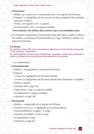 Dengue: diagnóstico e manejo clínico – adulto e criança
Secretaria de Vigilância em Saúde / MS 27
•	 Paracetamol
» Adultos: 40-55 gotas ou 1 comprimido (500 a 750 mg) até de 6/6 horas.
» Crianças: 10 mg/kg/dose até de seis em seis horas (respeitar dose máxima
para peso e idade):
■ Gotas: 200 mg/ml (1 ml = 20 gotas);
■ Comprimidos: 500 e 750 mg por unidade;
Dose máxima: não utilizar doses maiores que a recomendada acima.
•	 Em situações excepcionais, para pacientes com dor intensa, pode-se utilizar,
nos adultos, a associação de paracetamol (500 mg) e fosfato de codeína (7,5
mg) até de 6/6 horas.
◗ ATENÇÃO!
Os salicilatos, como o AAS, são contraindicados e não devem ser administrados, pois podem
causar ou agravar sangramentos.
Os antiinflamatórios não-hormonais (Cetoprofeno, Ibuprofeno, Diclofenaco, Nimesulida e
outros) e as drogas com potencial hemorrágico não devem ser utilizados.
c.2.) Antieméticos
•	 Metoclopramida
» Adultos: 1 comprimido de 10mg até de 8/8 horas.
» Crianças:
< 6 anos: 0,1 mg/kg/dose até três doses diárias;
> 6 anos: 0,5 mg/kg/dose até três doses diárias (não ultrapassar 15 mg/dia);
■ Gotas: 4 mg/ml;
■ Solução oral: 5 mg/5 ml;
■ Supositório: 5 mg e 10 mg por unidade;
■ Comprimido: 10 mg por unidade;
■ Injetável: 10 mg/2 ml.
•	 Bromoprida
» Adultos: 1 comprimido de 10 mg até de 8/8 horas.
» Crianças: Gotas: 0,5 a 1 mg/kg/dia em três doses diárias;
■ Gotas pediátricas: 03 gotas = 0,5 mg;
■ Solução oral adulto: 10 ml (10 mg);
■ Comprimido: 10 mg;
■ Injetável: 10 mg/2ml.
 
