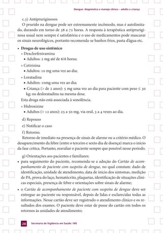 Dengue: diagnóstico e manejo clínico – adulto e criança
Secretaria de Vigilância em Saúde / MS28
c.3) Antipruriginosos
O prurido na dengue pode ser extremamente incômodo, mas é autolimita-
do, durando em torno de 36 a 72 horas. A resposta à terapêutica antiprurigi-
nosa usual nem sempre é satisfatória e o uso de medicamentos pode mascarar
os sinais neurológicos, portanto recomenda-se banhos frios, pasta d’água etc.
•	 Drogas de uso sistêmico
» Dexclorfeniramina
■ Adultos: 2 mg até de 6/6 horas;
» Cetirizina
■ Adultos: 10 mg uma vez ao dia;
» Loratadina
■ Adultos: 10mg uma vez ao dia;
■ Criança (> de 2 anos): 5 mg uma vez ao dia para paciente com peso ≤ 30
kg; ou desloratadina na mesma dose.
Esta droga não está associada à sonolência.
» Hidroxizine
■ Adultos (> 12 anos): 25 a 50 mg, via oral, 3 a 4 vezes ao dia.
d) Repouso
e) Notificar o caso
f) Retorno.
Retorno de imediato na presença de sinais de alarme ou a critério médico. O
desaparecimento da febre (entre o terceiro e sexto dia de doença) marca o início
da fase crítica. Portanto, reavaliar o paciente sempre que possível nesse período.
g) Orientações aos pacientes e familiares:
•	 para seguimento do paciente, recomenda-se a adoção do Cartão de acom-
panhamento de paciente com suspeita de dengue, no qual constam: dado de
identificação, unidade de atendimento, data de início dos sintomas, medição
de PA, prova do laço, hematócrito, plaquetas, identificação de situações clíni-
cas especiais, presença de febre e orientações sobre sinais de alarme;
•	 o Cartão de acompanhamento de paciente com suspeita de dengue deve ser
entregue ao paciente ou responsável, depois de lidas e esclarecidas todas as
informações. Nesse cartão deve ser registrado o atendimento clínico e os re-
sultados dos exames. O paciente deve estar de posse do cartão em todos os
retornos às unidades de atendimento;
 