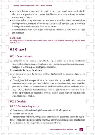 Dengue: diagnóstico e manejo clínico – adulto e criança
Secretaria de Vigilância em Saúde / MS 29
•	 deve-se informar claramente ao paciente ou responsável sobre os sinais de
alarme e a importância de retornar imediatamente a uma unidade de saúde,
na ocorrência destes;
•	 orientar sobre sangramentos de mucosas e manifestações hemorrágicas
como petéquias, epistaxe e hemorragia conjuntival; atenção para a presença
de sangue nos vômitos e nas fezes ou na urina;
•	 orientar retorno para reavaliação clínica entre o terceiro e sexto dia da doença
(fase crítica).
◗ ATENÇÃO!
Para seguimento do paciente, recomenda-se a adoção do Cartão de Identificação do Paciente
com Dengue.
6.2 Grupo B
6.2.1 Caracterização
a)	Febre por até sete dias, acompanhada de pelo menos dois sinais e sintomas
inespecíficos (cefaléia, prostração, dor retroorbitária, exantema, mialgias, ar-
tralgias) e história epidemiológica compatível.
b)	Ausência de sinais de alarme.
c) Com sangramento de pele espontâneo (petéquias) ou induzido (prova do
laço +).
d) Condições clínicas especiais e/ou de risco social ou comorbidades: lactentes
(menores de 2 anos), gestantes, adultos com idade acima de 65 anos, com hi-
pertensão arterial ou outras doenças cardiovasculares graves, diabetes melli-
tus, DPOC, doenças hematológicas crônicas (principalmente anemia falci-
forme e púrpuras), doença renal crônica, doença ácido péptica, hepatopatias
e doenças auto-imunes.
6.2.2 Conduta
6.2.2.1 Conduta diagnóstica
a) Exames específicos (sorologia/isolamento viral): obrigatório.
b) Exames inespecíficos:
Hemograma completo, obrigatório para todos os pacientes, devendo a cole-
ta ser feita no momento do atendimento, e a liberação do resultado em até duas
horas (máximo 4 horas); avaliar a hemoconcentração;
 