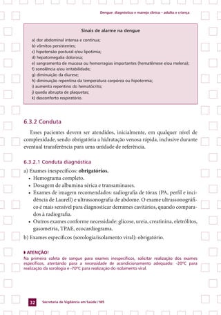 Dengue: diagnóstico e manejo clínico – adulto e criança
Secretaria de Vigilância em Saúde / MS32
Sinais de alarme na dengue
a) dor abdominal intensa e contínua;
b) vômitos persistentes;
c) hipotensão postural e/ou lipotímia;
d) hepatomegalia dolorosa;
e) sangramento de mucosa ou hemorragias importantes (hematêmese e/ou melena);
f) sonolência e/ou irritabilidade;
g) diminuição da diurese;
h) diminuição repentina da temperatura corpórea ou hipotermia;
i) aumento repentino do hematócrito;
j) queda abrupta de plaquetas;
k) desconforto respiratório.
6.3.2 Conduta
Esses pacientes devem ser atendidos, inicialmente, em qualquer nível de
complexidade, sendo obrigatória a hidratação venosa rápida, inclusive durante
eventual transferência para uma unidade de referência.
6.3.2.1 Conduta diagnóstica
a) Exames inespecíficos: obrigatórios.
•	 Hemograma completo.
•	 Dosagem de albumina sérica e transaminases.
•	 Exames de imagem recomendados: radiografia de tórax (PA, perfil e inci-
dência de Laurell) e ultrassonografia de abdome. O exame ultrassonográfi-
co é mais sensível para diagnosticar derrames cavitários, quando compara-
dos à radiografia.
•	 Outros exames conforme necessidade: glicose, ureia, creatinina, eletrólitos,
gasometria, TPAE, ecocardiograma.
b) Exames específicos (sorologia/isolamento viral): obrigatório.
◗ ATENÇÃO!
Na primeira coleta de sangue para exames inespecíficos, solicitar realização dos exames
específicos, atentando para a necessidade de acondicionamento adequado: -20ºC para
realização da sorologia e -70ºC para realização do isolamento viral.
 