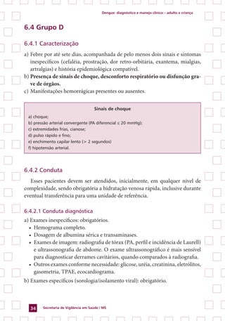 Dengue: diagnóstico e manejo clínico – adulto e criança
Secretaria de Vigilância em Saúde / MS34
6.4 Grupo D
6.4.1 Caracterização
a)	Febre por até sete dias, acompanhada de pelo menos dois sinais e sintomas
inespecíficos (cefaléia, prostração, dor retro-orbitária, exantema, mialgias,
artralgias) e história epidemiológica compatível.
b)	Presença de sinais de choque, desconforto respiratório ou disfunção gra-
ve de órgãos.
c)	Manifestações hemorrágicas presentes ou ausentes.
Sinais de choque
a) choque;
b) pressão arterial convergente (PA diferencial ≤ 20 mmHg);
c) extremidades frias, cianose;
d) pulso rápido e fino;
e) enchimento capilar lento (> 2 segundos)
f) hipotensão arterial.
6.4.2 Conduta
Esses pacientes devem ser atendidos, inicialmente, em qualquer nível de
complexidade, sendo obrigatória a hidratação venosa rápida, inclusive durante
eventual transferência para uma unidade de referência.
6.4.2.1 Conduta diagnóstica
a) Exames inespecíficos: obrigatórios.
•	 Hemograma completo.
•	 Dosagem de albumina sérica e transaminases.
•	 Exames de imagem: radiografia de tórax (PA, perfil e incidência de Laurell)
e ultrassonografia de abdome. O exame ultrassonográfico é mais sensível
para diagnosticar derrames cavitários, quando comparados à radiografia.
•	 Outros exames conforme necessidade: glicose, uréia, creatinina, eletrólitos,
gasometria, TPAE, ecocardiograma.
b) Exames específicos (sorologia/isolamento viral): obrigatório.
 