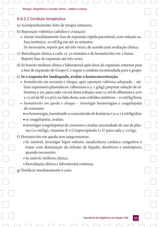 Dengue: diagnóstico e manejo clínico – adulto e criança
Secretaria de Vigilância em Saúde / MS 35
6.4.2.2 Conduta terapêutica
a) Acompanhamento: leito de terapia intensiva.
b) Reposição volêmica (adultos e crianças):
•	 iniciar imediatamente fase de expansão rápida parenteral, com solução sa-
lina isotônica: 20 ml/Kg em até 20 minutos.
	 Se necessário, repetir por até três vezes, de acordo com avaliação clínica.
c)	Reavaliação clínica a cada 15-30 minutos e de hematócrito em 2 horas.
	 Repetir fase de expansão até três vezes.
d) Se houver melhora clínica e laboratorial após fases de expansão, retornar para
a fase de expansão do Grupo C e seguir a conduta recomendada para o grupo.
e) Se a resposta for inadequada, avaliar a hemoconcentração:
•	 hematócrito em ascensão e choque, após reposição volêmica adequada – uti-
lizar expansores plasmáticos: (albumina 0,5-1 g/kg); preparar solução de al-
bumina a 5%: para cada 100 ml desta solução, usar 25 ml de albumina a 20%
e 75 ml de SF a 0,9%); na falta desta, usar colóides sintéticos – 10 ml/kg/hora;
•	 hematócrito em queda e choque – investigar hemorragias e coagulopatia
de consumo:
■ se hemorragia, transfundir o concentrado de hemácias (10 a 15 ml/kg/dia);
■ se coagulopatia, avaliar;
■ investigar coagulopatias de consumo e avaliar necessidade de uso de plas-
ma (10 ml/kg), vitamina K e Crioprecipitado (1 U para cada 5-10 kg);
f) Hematócrito em queda sem sangramentos:
•	Se instável, investigar hiper-volume, insuficiência cardíaca congestiva e
tratar com diminuição da infusão de líquido, diuréticos e inotrópicos,
quando necessário;
•	Se estável, melhora clínica;
•	Reavaliação clínica e laboratorial contínua.
g) Notificar imediatamente o caso.
 
