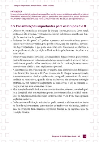 Dengue: diagnóstico e manejo clínico – adulto e criança
Secretaria de Vigilância em Saúde / MS 37
◗ ATENÇÃO!
Fazer controle radiológico e/ou ultrassonográfico nos derrames cavitários para identificar o início
da melhora (reabsorção) do derrame (pleural, pericárdico e/ou peritonial) e, assim, diminuir o
volume oferecido pela hidratação venosa, evitando-se uma das causas de hiperhidratação.
6.5 Considerações importantes para os Grupos C e D
•	 Oferecer O2
em todas as situações de choque (catéter, máscara, Cpap nasal,
ventilação não-invasiva, ventilação mecânica), definindo a escolha em fun-
ção da tolerância e da gravidade.
•	 Pacientes dos Grupos C e D podem apresentar edema subcutâneo genera-
lizado e derrames cavitários, pela perda capilar, que não significa, a princí-
pio, hiperhidratação, e que pode aumentar após hidratação satisfatória; o
acompanhamento da reposição volêmica é feita pelo hematócrito, diurese e
sinais vitais.
•	 Evitar procedimentos invasivos desnecessários, toracocentese, paracentese,
pericardiocentese; no tratamento do choque compensado, é aceitável catéter
periférico de grande calibre, nas formas iniciais de reanimação, o acesso ve-
noso deve ser obtido o mais rapidamente possível.
•	 A via intraóssea em crianças pode ser escolha para administração de líquidos
e medicamentos durante a RCP ou tratamento do choque descompensado,
se o acesso vascular não for rapidamente conseguido; no contexto de parada
cardíaca ou respiratória, quando não se estabelece a via aérea por intubação
orotraqueal, por excessivo sangramento de vias aéreas, o uso de máscara la-
ríngea pode ser uma alternativa efetiva.
•	 Monitoração hemodinâmica minimamente invasiva, como oximetria de pul-
so, é desejável, mas em pacientes graves, descompensados, de difícil manu-
seio, os benefícios de monitoração invasiva como PAM, PVC, Svc02 podem
suplantar os riscos.
•	 O choque com disfunção miocárdica pode necessitar de inotrópicos; ­tanto
na fase de extravasamento como na fase de reabsorção plasmática, lembrar
que, na primeira fase, necessita reposição hídrica e, na segunda fase, há
restrição hídrica.
 