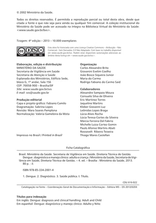© 2002 Ministério da Saúde.
Todos os direitos reservados. É permitida a reprodução parcial ou total desta obra, desde que
citada a fonte e que não seja para venda ou qualquer fim comercial. A coleção institucional do
Ministério da Saúde pode ser acessada na íntegra na Biblioteca Virtual do Ministério da Saúde:
<www.saude.gov.br/bvs>.
Tiragem: 4ª edição – 2013 – 10.000 exemplares
Ficha Catalográfica
Brasil. Ministério da Saúde. Secretaria de Vigilância em Saúde. Diretoria Técnica de Gestão.
Dengue:diagnósticoemanejoclínico:adultoecriança /MinistériodaSaúde,SecretariadeVigi-
lância em Saúde, Diretoria Técnica de Gestão. – 4. ed. – Brasília : Ministério da Saúde, 2013.
80 p. : il.
ISBN 978-85-334-2001-4
1. Dengue. 2. Diagnóstico. 3. Saúde pública. I. Título.
CDU 616-022
Catalogação na fonte – Coordenação-Geral de Documentação e Informação – Editora MS – OS 2013/0204
Títulos para indexação
Em inglês: Dengue: diagnosis and clinical handling: Adult and Child
Em espanhol: Dengue: diagnóstico y manejo clínico: Adulto y Niño
Elaboração, edição e distribuição
MINISTÉRIO DA SAÚDE
Secretaria de Vigilância em Saúde
Secretaria de Atenção à Saúde
Esplanada dos Ministérios, Edifício Sede,
bloco G, 1º andar, Sala 156
CEP: 70058-900 – Brasília/DF
Site: www.saude.gov.br/svs
E-mail: svs@saude.gov.br
Produção editorial
Capa e projeto gráfico: Fabiano Camilo
Diagramação: Sabrina Lopes
Revisão: Mara Soares Pamplona
Normalização: Valeria Gameleira da Mota
Impresso no Brasil / Printed in Brazil
Organização
Carlos Alexandre Brito
Giovanini Evelim Coelho
João Bosco Siqueira Junior
Maria do Carmo
Rodrigo Fabiano do Carmo Said
Colaboradores
Alexandre Sampaio Moura
Consuelo Silva de Oliveira
Eric Martinez Torres
Jaqueline Martins
Kleber Giovanni Luz
Leônidas Lopes Braga
Lúcia Alves Rocha
Lúcia Teresa Cortes da Silveira
Márcia Ferreira Del Fabrro
Michelle Luiza Cortez Gomin
Paulo Afonso Martins Abati
Roosevelt  Ribeiro Teixeira
Thiago Mares Castellan
Esta obra foi licenciada com uma Licença Creative Commons - Atribuição - Não
Comercial - Sem Derivados 3.0 Não Adaptada. Com base no trabalho disponível
em www.saude.gov.br/svs. Podem estar disponíveis autorizações adicionais ao
âmbito desta licença em <www.saude.gov.br/svs>.
 