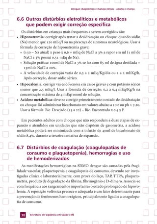 Dengue: diagnóstico e manejo clínico – adulto e criança
Secretaria de Vigilância em Saúde / MS38
6.6	Outros distúrbios eletrolíticos e metabólicos
	 que podem exigir correção específica
Os distúrbios em crianças mais frequentes a serem corrigidos são:
•	 Hiponatremia: corrigir após tratar a desidratação ou choque, quando sódio
(Na) menor que 120 mEq/l ou na presença de sintomas neurológicos. Usar a
fórmula de correção de hiponatremia grave:
»	 (130 – Na atual) x peso x 0,6 = mEq de NaCl a 3% a repor em ml (1 ml de
NaCl a 3% possui 0,51 mEq de Na).
»	 Solução prática: 100ml de NaCl a 3% se faz com 85 ml de água destilada +
15ml de NaCl a 20%.
»	 A velocidade de correção varia de 0,5 a 2 mEq/Kg/dia ou 1 a 2 ml/Kg/h.
Após correção, dosar sódio sérico.
•	 Hipocalemia: corrigir via endovenosa em casos graves e com potássio sérico
menor que 2,5 mEq/l. Usar a fórmula de correção: 0,2 a 0,4 mEq/Kg/h na
concentração máxima de 4 mEq/100ml de solução.
•	 Acidose metabólica: deve-se corrigir primeiramente o estado de desidratação
ou choque. Só administrar bicarbonato em valores abaixo a 10 e ou ph < 7,20.
Usar a fórmula: Bic. Desejado (15 a 22) – Bic. Encontrado x 0,4 x P.
Em pacientes adultos com choque que não respondem a duas etapas de ex-
pansão e atendidos em unidades que não dispõem de gasometria, a acidose
metabólica poderá ser minimizada com a infusão de 40ml de bicarbonato de
sódio 8,4%, durante a terceira tentativa de expansão.
6.7 	Distúrbios de coagulação (coagulopatias de
	 consumo e plaquetopenia), hemorragias e uso
	 de hemoderivados
As manifestações hemorrágicas na SDMO dengue são causadas pela fragi-
lidade vascular, plaquetopenia e coagulopatia de consumo, devendo ser inves-
tigadas clínica e laboratorialmente, com prova do laço, TAP, TTPA, plaqueto-
metria, produto de degradação da fibrina, fibrinogênio e D-dímero. Associa-se
com frequência aos sangramentos importantes o estado prolongado de hipovo-
lemia. A reposição volêmica precoce e adequada é um fator determinante para
a prevenção de fenômenos hemorrágicos, principalmente ligados a coagulopa-
tia de consumo.
 