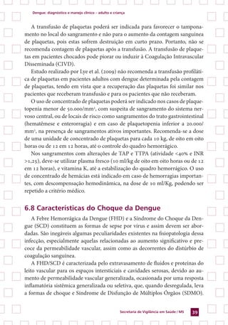 Dengue: diagnóstico e manejo clínico – adulto e criança
Secretaria de Vigilância em Saúde / MS 39
A transfusão de plaquetas poderá ser indicada para favorecer o tampona-
mento no local do sangramento e não para o aumento da contagem sanguínea
de plaquetas, pois estas sofrem destruição em curto prazo. Portanto, não se
recomenda contagem de plaquetas após a transfusão. A transfusão de plaque-
tas em pacientes chocados pode piorar ou induzir à Coagulação Intravascular
Disseminada (CIVD).
Estudo realizado por Lye et al. (2009) não recomenda a transfusão profiláti-
ca de plaquetas em pacientes adultos com dengue determinada pela contagem
de plaquetas, tendo em vista que a recuperação das plaquetas foi similar nos
pacientes que receberam transfusão e para os pacientes que não receberam.
O uso de concentrado de plaquetas poderá ser indicado nos casos de plaque-
topenia menor de 50.000/mm3
, com suspeita de sangramento do sistema ner-
voso central, ou de locais de risco como sangramentos do trato gastrointestinal
(hematêmese e enterorragia) e em caso de plaquetopenia inferior a 20.000/
mm3
, na presença de sangramentos ativos importantes. Recomenda-se a dose
de uma unidade de concentrado de plaquetas para cada 10 kg, de oito em oito
horas ou de 12 em 12 horas, até o controle do quadro hemorrágico.
Nos sangramentos com alterações de TAP e TTPA (atividade <40% e INR
>1,25), deve-se utilizar plasma fresco (10 ml/kg de oito em oito horas ou de 12
em 12 horas), e vitamina K, até a estabilização do quadro hemorrágico. O uso
de concentrado de hemácias está indicado em caso de hemorragias importan-
tes, com descompensação hemodinâmica, na dose de 10 ml/Kg, podendo ser
repetido a critério médico.
6.8 Características do Choque da Dengue
A Febre Hemorrágica da Dengue (FHD) e a Síndrome do Choque da Den-
gue (SCD) constituem as formas de sepse por vírus e assim devem ser abor-
dadas. São inegáveis algumas peculiaridades existentes na fisiopatologia dessa
infecção, especialmente aquelas relacionadas ao aumento significativo e pre-
coce da permeabilidade vascular, assim como as decorrentes do distúrbio de
coagulação sanguínea.
A FHD/SCD é caracterizada pelo extravasamento de fluidos e proteínas do
leito vascular para os espaços intersticiais e cavidades serosas, devido ao au-
mento de permeabilidade vascular generalizada, ocasionada por uma resposta
inflamatória sistêmica generalizada ou seletiva, que, quando desregulada, leva
a formas de choque e Síndrome de Disfunção de Múltiplos Órgãos (SDMO).
 