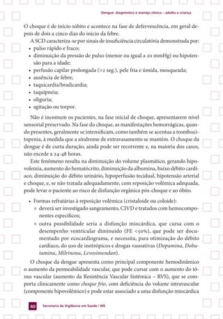 Dengue: diagnóstico e manejo clínico – adulto e criança
Secretaria de Vigilância em Saúde / MS40
O choque é de início súbito e acontece na fase de defervescência, em geral de-
pois de dois a cinco dias do início da febre.
A SCD caracteriza-se por sinais de insuficiência circulatória demonstrada por:
•	 pulso rápido e fraco;
•	 diminuição da pressão de pulso (menor ou igual a 20 mmHg) ou hipoten-
são para a idade;
•	 perfusão capilar prolongada (>2 seg.), pele fria e úmida, mosqueada;
•	 ausência de febre;
•	 taquicardia/bradicardia;
•	 taquipneia;
•	 oliguria;
•	 agitação ou torpor.
Não é incomum os pacientes, na fase inicial de choque, apresentarem nível
sensorial preservado. Na fase do choque, as manifestações hemorrágicas, quan-
do presentes, geralmente se intensificam, como também se acentua a tromboci-
topenia, à medida que a síndrome de extravasamento se mantém. O choque da
dengue é de curta duração, ainda pode ser recorrente e, na maioria dos casos,
não excede a 24-48 horas.
Este fenômeno resulta na diminuição do volume plasmático, gerando hipo-
volemia, aumento do hematócrito, diminuição da albumina, baixo débito cardí-
aco, diminuição do débito urinário, hipoperfusão tecidual, hipotensão arterial
e choque, e, se não tratada adequadamente, com reposição volêmica adequada,
pode levar o paciente ao risco de disfunção orgânica pós-choque e ao óbito.
•	 Formas refratárias à reposição volêmica (cristaloide ou coloide):
»	 deverá ser investigado sangramento, CIVD e tratados com hemocompo-
nentes específicos;
»	 outra possibilidade seria a disfunção miocárdica, que cursa com o
desempenho ventricular diminuído (FE <50%), que pode ser docu-
mentado por ecocardiograma, e necessita, para otimização do débito
cardíaco, do uso de inotrópicos e drogas vasoativas (Dopamina, Dobu-
tamina, Milrinona, Levosimendan).
O choque da dengue apresenta como principal componente hemodinâmico
o aumento da permeabilidade vascular, que pode cursar com o aumento do tô-
nus vascular (aumento da Resistência Vascular Sistêmica – RVS), que se com-
porta clinicamente como choque frio, com deficiência do volume intravascular
(componente hipovolêmico) e pode estar associado a uma disfunção miocárdica
 
