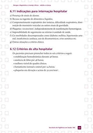 Dengue: diagnóstico e manejo clínico – adulto e criança
Secretaria de Vigilância em Saúde / MS 43
6.11 Indicações para internação hospitalar
a) Presença de sinais de alarme.
b) Recusa na ingestão de alimentos e líquidos.
c) Comprometimento respiratório: dor torácica, dificuldade respiratória, dimi-
nuição do murmúrio vesicular ou outros sinais de gravidade.
d) Plaquetas <20.000/mm3
, independentemente de manifestações hemorrágicas.
e) Impossibilidade de seguimento ou retorno à unidade de saúde.
f) Co-morbidades descompensadas como diabetes mellitus, hipertensão arte-
rial, insuficiência cardíaca, uso de dicumarínicos, crise asmática etc.
g) Outras situações a critério clínico.
6.12 Critérios de alta hospitalar
Os pacientes precisam preencher todos os seis critérios a seguir:
•	estabilização hemodinâmica durante 48 horas;
•	ausência de febre por 48 horas;
•	melhora visível do quadro clínico;
•	hematócrito normal e estável por 24 horas;
•	plaquetas em elevação e acima de 50.000/mm3
.
 
