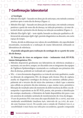 Dengue: diagnóstico e manejo clínico – adulto e criança
Secretaria de Vigilância em Saúde / MS44
7 Confirmação laboratorial
a) Sorologia
•	 Método Elisa IgM – baseado em detecção de anticorpo, este método costuma
positivar após o sexto dia da doença (Figura 1).
•	 Método Elisa IgG – baseado em detecção de anticorpo, este método costuma
positivar a partir do nono dia de doença, na infecção primária, e já estar de-
tectável desde o primeiro dia de doença na infecção secundária (Figura 1).
•	 Método Elisa IgM e IgG – teste rápido, baseado na detecção qualitativa e di-
ferencial de anticorpos IgM e IgG, permite diagnóstico ou descarte, em curto
espaço de tempo.
Porém, devido às diferenças nos valores de sensibilidade e de especificidade
encontrados, recomenda-se a realização de exame laboratorial, utilizando os
laboratórios de referência.
O período adequado para realização da sorologia dá-se a partir do sexto
dia de doença.
b) Detecção de vírus ou antígenos virais – isolamento viral; RT-PCR;
imuno-histoquímica; NS1
•	 Métodos disponíveis geralmente nos laboratórios de referência estaduais e
nacionais, seu uso deve, sempre, ser discutido com os integrantes das equipes
de Vigilância Epidemiológica; recomenda-se a realização nos primeiros três
dias da doença, podendo ser realizado até o quinto dia.
•	 NS1 – é nova ferramenta diagnóstica e se trata de um teste qualitativo, usado
na detecção da antigenemia NS1 da dengue pela técnica Elisa de captura;
auxilia no diagnóstico sorológico da doença em amostras colhidas princi-
palmente até o terceiro dia do início dos sintomas; o ideal é que a amostra
seja colhida no primeiro dia dos sintomas, o que, muitas vezes, permitirá a
liberação do resultado antes do momento da defervescência da febre; seu de-
sempenho é equivalente ao do RT-PCR, porém, não permite a identificação
do sorotipo; atualmente, o Ministério da Saúde disponibiliza kits para o uso
em amostras de unidades-sentinela de monitoramento do vírus da dengue.
	 O uso da proteína NS1 tem uma alta especificidade (82 a 100%), mas tem
moderada sensibilidade (mediana 64%, intervalo de 34-72%), de acor-
do com Guzman (2010). De acordo com o estudo de Chatterji (2011), a
sensibilidade é mais baixa nas infecções secundárias, quando comparada
 