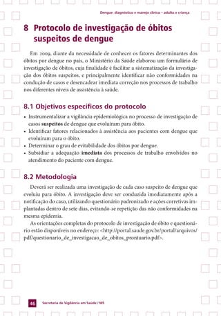 Dengue: diagnóstico e manejo clínico – adulto e criança
Secretaria de Vigilância em Saúde / MS46
8 	Protocolo de investigação de óbitos
	 suspeitos de dengue
Em 2009, diante da necessidade de conhecer os fatores determinantes dos
óbitos por dengue no país, o Ministério da Saúde elaborou um formulário de
investigação de óbitos, cuja finalidade é facilitar a sistematização da investiga-
ção dos óbitos suspeitos, e principalmente identificar não conformidades na
condução de casos e desencadear imediata correção nos processos de trabalho
nos diferentes níveis de assistência à saúde.
8.1 Objetivos específicos do protocolo
•	 Instrumentalizar a vigilância epidemiológica no processo de investigação de
casos suspeitos de dengue que evoluíram para óbito.
•	 Identificar fatores relacionados à assistência aos pacientes com dengue que
evoluíram para o óbito.
•	 Determinar o grau de evitabilidade dos óbitos por dengue.
•	 Subsidiar a adequação imediata dos processos de trabalho envolvidos no
atendimento do paciente com dengue.
8.2 Metodologia
Deverá ser realizada uma investigação de cada caso suspeito de dengue que
evoluiu para óbito. A investigação deve ser conduzida imediatamente após a
notificação do caso, utilizando questionário padronizado e ações corretivas im-
plantadas dentro de sete dias, evitando-se repetição das não conformidades na
mesma epidemia.
As orientações completas do protocolo de investigação de óbito e questioná-
rio estão disponíveis no endereço: <http://portal.saude.gov.br/portal/arquivos/
pdf/questionario_de_investigacao_de_obitos_prontuario.pdf>.
 