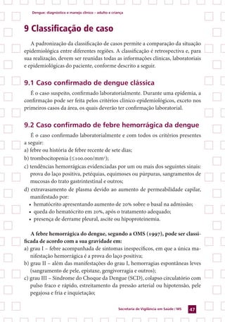 Dengue: diagnóstico e manejo clínico – adulto e criança
Secretaria de Vigilância em Saúde / MS 47
9 Classificação de caso
A padronização da classificação de casos permite a comparação da situação
epidemiológica entre diferentes regiões. A classificação é retrospectiva e, para
sua realização, devem ser reunidas todas as informações clínicas, laboratoriais
e epidemiológicas do paciente, conforme descrito a seguir.
9.1 Caso confirmado de dengue clássica
É o caso suspeito, confirmado laboratorialmente. Durante uma epidemia, a
confirmação pode ser feita pelos critérios clínico-epidemiológicos, exceto nos
primeiros casos da área, os quais deverão ter confirmação laboratorial.
9.2 Caso confirmado de febre hemorrágica da dengue
É o caso confirmado laboratorialmente e com todos os critérios presentes
a seguir:
a) febre ou história de febre recente de sete dias;
b) trombocitopenia (≤100.000/mm3
);
c) tendências hemorrágicas evidenciadas por um ou mais dos seguintes sinais:
prova do laço positiva, petéquias, equimoses ou púrpuras, sangramentos de
mucosas do trato gastrintestinal e outros;
d) extravasamento de plasma devido ao aumento de permeabilidade capilar,
manifestado por:
•	 hematócrito apresentando aumento de 20% sobre o basal na admissão;
•	 queda do hematócrito em 20%, após o tratamento adequado;
•	 presença de derrame pleural, ascite ou hipoproteinemia.
A febre hemorrágica do dengue, segundo a OMS (1997), pode ser classi-
ficada de acordo com a sua gravidade em:
a) grau I – febre acompanhada de sintomas inespecíficos, em que a única ma-
nifestação hemorrágica é a prova do laço positiva;
b) grau II – além das manifestações do grau I, hemorragias espontâneas leves
(sangramento de pele, epistaxe, gengivorragia e outros);
c) grau III – Síndrome do Choque da Dengue (SCD), colapso circulatório com
pulso fraco e rápido, estreitamento da pressão arterial ou hipotensão, pele
pegajosa e fria e inquietação;
 