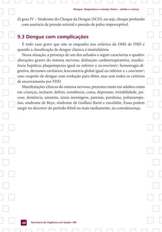 Dengue: diagnóstico e manejo clínico – adulto e criança
Secretaria de Vigilância em Saúde / MS48
d) grau IV – Síndrome do Choque da Dengue (SCD), ou seja, choque profundo
com ausência de pressão arterial e pressão de pulso imperceptível.
9.3 Dengue com complicações
É todo caso grave que não se enquadra nos critérios da OMS de FHD e
quando a classificação de dengue clássica é insatisfatória.
Nessa situação, a presença de um dos achados a seguir caracteriza o quadro:
alterações graves do sistema nervoso; disfunção cardiorrespiratória; insufici-
ência hepática; plaquetopenia igual ou inferior a 20.000/mm3
; hemorragia di-
gestiva; derrames cavitários; leucometria global igual ou inferior a 1.000/mm3
;
caso suspeito de dengue com evolução para óbito, mas sem todos os critérios
de encerramento por FHD.
Manifestações clínicas do sistema nervoso, presentes tanto em adultos como
em crianças, incluem: delírio, sonolência, coma, depressão, irritabilidade, psi-
cose, demência, amnésia, sinais meníngeos, paresias, paralisias, polineuropa-
tias, síndrome de Reye, síndrome de Guillain-Barré e encefalite. Essas podem
surgir no decorrer do período febril ou mais tardiamente, na convalescença.
 