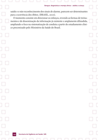 Dengue: diagnóstico e manejo clínico – adulto e criança
Secretaria de Vigilância em Saúde / MS50
saúde e o não reconhecimento dos sinais de alarme, parecem ser determinantes
para a ocorrência dos óbitos. (BRASIL, 2010).
O momento consiste em direcionar os esforços, revendo as formas de treina-
mentos e de disseminação da informação já existente e amplamente difundida,
ampliando o foco na sistematização de conduta a partir do estadiamento clíni-
co preconizado pelo Ministério da Saúde do Brasil.
 