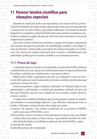 Dengue: diagnóstico e manejo clínico – adulto e criança
Secretaria de Vigilância em Saúde / MS 51
11 	Parecer técnico científico para
	 situações especiais
Baseado em ampla discussão com especialistas, em reunião técnica promo-
vida pelo Ministério da Saúde, foram selecionados temas que suscitam dúvidas
e controversas no meio médico, que podem influenciar na tomada de decisão
diagnóstica e terapêutica, além de identificadas outras práticas terapêuticas ins-
tituídas em algumas regiões do país que estão fora dos protocolos e carecem de
comprovação científica.
Para tanto, foram criadas áreas temáticas e grupos de estudos, responsáveis
pela emissão de pareceres pautados em metodologia científica, com ampla re-
visão da literatura, obedecendo a princípios de medicina baseados em evidên-
cias. Um resumo das análises fará parte deste manual e o detalhamento será
submetido a publicação em revistas científicas em momento oportuno.
11.1 Prova do laço
A realização da prova do laço é recomendada no protocolo do MS e útil para
o estadiamento de casos, apesar da resistência por parte de alguns profissionais
de realizar o método, por considerarem o teste pouco efetivo.
Objetivando avaliar a importância do teste na condução de casos, os técni-
cos do MS realizaram um levantamento de estudos científicos da literatura que
avaliavam a eficácia do teste.
Foram pesquisados artigos científicos indexados no Pubmed (http://www.
pubmed.gov) e selecionados 15 estudos que permitiam avaliação da prova do
laço que incluíram série de casos, estudos de caso controle, estudos observa-
cionais e coortes.
A análise dos trabalhos identificou que há uma grande variação da popula-
ção estudada e na metodologia aplicada, o que dificulta comparação entre os
estudos. Diferentes variações foram observadas, tais como:
a)	número da amostra, com estudos envolvendo de 34 pacientes (Faridi,
2008) a 905 casos (Phuong, 2002);
b)	faixa etária, com nove estudos envolvendo apenas crianças, três com adultos
e outros dois com ambas as faixas etárias, o que poderia interferir no resul-
tado de positividade ou facilidade na aplicação do teste (Kapra, 1999);
c)	desenho do estudo;
d)	diferentes grupos de comparação;
 