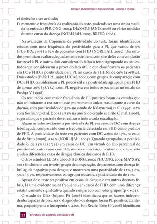 Dengue: diagnóstico e manejo clínico – adulto e criança
Secretaria de Vigilância em Saúde / MS52
e)	desfecho a ser avaliado;
f)	momento e frequência da realização do teste, podendo ser uma única medi-
da na entrada (Phuong, 2004; DÍAZ-QUIJANO, 2006) ou várias medidas
durante curso da doença (Norlijah, 2005, Brito, 2008).
Na avaliação da frequência de positividade do teste, foram identificados
estudos com uma frequência de positividade para a PL que variou de 0%
(Pushpa, 1998) a 82% de pacientes com FHD (Norlijah, 2005). Dez estu-
dos permitiam avaliar adequadamente este item, com oito deles com conclusão
favorável à PL e outros dois considerando falho o teste. Agrupando os oito es-
tudos que consideraram a prova do laço útil, e que classificavam os pacientes
em DC e FHD, a positividade para PL em casos de FHD foi de 50% (419/832).
Dois estudos (Pushpa, 1998; Lucas, 2000), com grupos de comparação com
DC e FHD, consideraram a PL pouco útil e a positividade agrupada para FHD
de apenas 20% (38/185), com PL negativa em todos os pacientes no estudo de
Pushpa V (1998).
Os resultados com maior frequência de PL positivo foram os estudos que
não se limitaram a realizar o teste em momento único, mas durante o curso da
doença, com positividades de 52% no estudo de Kalaynarooj et al. (1997), 82%
com Norlijah O et al. (2005) e 83% na coorte do estudo de Brito C et al. (2008),
sugerindo que o paciente deve realizar o teste a cada reavaliação.
Alguns estudos avaliaram a positividade da PL em casos de DC e em doença
febril aguda, comparando com a frequência detectada em FHD como preditor
de FHD. A positividade do teste em pacientes com DC variou de 17%, no estu-
do de Brito (2008), a 84% (Norlijah, 2005). Quando agrupados, a positivi-
dade foi de 34% (317/925) em casos de DC. Em virtude do alto percentual de
positividade entre casos com DC, muitos autores argumentam que o teste não
ajuda a diferenciar casos de dengue clássica dos casos de FHD.
Outrosestudos(Lucas,2000;Phuong,2002;Phuong,2004;Mayxay,
2011) incluíram um terceiro grupo de comparação, de pacientes com doença fe-
bril aguda negativos para dengue, e mostraram uma positividade de 12%, 5,6%,
5% e 15,5%, respectivamente. Ao agrupar os casos, a positividade foi de 10%.
Apesar de o teste ser positivo em casos de dengue e em outras doenças fe-
bris, há uma evidente maior frequência em casos de FHD, com uma diferença
estatisticamente significativa quando comparado com estes grupos (p < 0,01).
O estudo de Díaz-Quijano FA (2006) identificou que os fatores indepen-
dentes capazes de predizer o diagnostico de dengue foram PL positiva, exante-
ma, plaquetopenia e leucopenia < 4.000. Em Recife, Brito C (2008) identificou
 