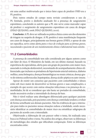 Dengue: diagnóstico e manejo clínico – adulto e criança
Secretaria de Vigilância em Saúde / MS 53
em uma análise multivariada que o único fator capaz de predizer FHD era a
PL positiva.
Dois outros estudos de campo nesta revisão consideraram o uso da
PL limitada, porém o desfecho analisado foi a presença de sangramento
espontâneo, concluindo os autores que a PL não serve como marcador capaz
de predizer o surgimento de sangramento espontâneo em casos de dengue
(DÍAZ-QUIJANO, 2008; DÍAZ-QUIJANO, 2010).
Conclusão: A PL deve ser utilizada na prática clínica como um dos elementos
de triagem na suspeita de dengue. A PL positiva é uma manifestação frequente
nos casos de dengue, principalmente nas formas graves (FHD), e apesar de não
ser específica, serve como alerta para o risco de evolução para as formas graves,
necessitando o paciente de um monitoramento clinico e laboratorial mais estreito.
11.2 Comorbidades
A presença de comorbidade tem sido considerada por alguns autores como
um fator de risco. O Ministério da Saúde, em seu último manual, baseado na
experiência de especialistas, alerta para um grupo de pacientes com maior risco,
associado à evolução desfavorável, necessitando de acompanhamento clínico di-
ferenciado, que incluem os portadores de hipertensão arterial sistêmica, diabetes
mellitus, asma brônquica, doenças hematológicas ou renais crônicas, doença gra-
ve do sistema cardiovascular, hepatopatias, doença ácido-péptica ou auto-imune.
Apesar de existir um consenso que pacientes com comorbidades e idosos
estão sob risco maior de desenvolver as formas graves e suas complicações, a
exemplo do que ocorre com outras situações infecciosas e na presença de co-
morbidades, há de se considerar que não basta ser portador de comorbidade,
sendo necessário avaliar a intensidade da doença de base.
Não é viável realizar uma abordagem diferenciada para qualquer paciente
com doença associada, pois pacientes com doença controlada tendem a evoluir
de forma semelhante aos demais pacientes. Não há evidência de que a interna-
ção para todos os pacientes nessas situações reduza a letalidade, sendo neces-
sário identificar as comorbidades de maior risco ou estratificar subgrupos de
pacientes de acordo com a intensidade.
Objetivando a elaboração de um parecer sobre o tema, foi realizada uma
busca no Pubmed sobre o tema. Na análise dos artigos, observam-se diferenças
de metodologia dos estudos que dificultam comparação. Entre as diferenças
encontradas estão:
 