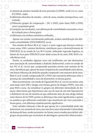 Dengue: diagnóstico e manejo clínico – adulto e criança
Secretaria de Vigilância em Saúde / MS54
a)		número da amostra variando de nove pacientes (Lahiri, 2008) a 6.151 casos
(Cunha, 1999);
b)	diferentes desenhos de estudos – série de casos, estudos retrospectivos, caso
controle;
c)	Diferentes grupos de comparação – DC x FHD; casos fatais FHD x FHD;
casos x população geral;
d)	variações nos resultados, com diferenças de comorbidades associadas a risco
de evolução para a forma grave;
e)		diferenças nas análises estatísticas utilizadas.
Apenas um estudo, recentemente publicado, avaliou estratificação das dife-
rentes comorbidades (Figueiredo, 2010).
Nos estudos de Bravo JR et al. (1997), o autor sugere que doenças crônicas
como asma, DM e anemia falciforme contribuem para o desenvolvimento de
FHD/SCD. Já no estudo de Lee M-S (2006), utilizando regressão logística, os
fatores de risco para FHD/SCD eram idade acima de 65 anos, DM, HAS e in-
suficiência renal.
Porém, os resultados algumas vezes são conflitantes em não demonstrar
uma associação de comormidade e desfecho desfavorável, como no estudo de
Lye DC et al. (2010) que, comparando pacientes jovens com maiores de 60
anos, identificou que, apesar da maior frequência de comorbidade entre idosos,
não houve diferença de desfecho quando comparado com menores de 60 anos.
Brito C et al. (2008), comparando DC e FHD, não encontrou diferenças entre a
presença de comorbidade e risco de desenvolver as formas graves.
Mais recentemente, um estudo de Figueiredo M et al. (2010) encontrou uma
associação entre DM e alergia com formas graves da dengue (FHD), mas não
para HAS e asma. Ao estratificar os grupos em diferentes intensidades de do-
enças, observaram que hipertensos com uso de mais de um anti-hipertensivo
e diabéticos em uso de insulina ou que utilizavam mais de uma droga tinham
mais chances de ter FHD, porém as diferenças não eram significantes e apenas
os asmáticos que utilizavam corticóide é que mostravam um risco associado a
forma grave, com diferença estatisticamente significativa.
Estes achados reforçam o fato de que apenas ter a comorbidade pode não
determinar um aumento de risco, mas este deve estar relacionado à intensidade
da doença de base, sendo necessário, no futuro, novos estudos para definir sub-
grupos de pacientes que necessitam de abordagem e protocolos diferenciados.
 