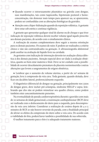Dengue: diagnóstico e manejo clínico – adulto e criança
Secretaria de Vigilância em Saúde / MS56
▶	Quando ocorrer o extravasamento plasmático na grávida com dengue,
suas manifestações, tais como taquicardia, hipotensão postural e hemo-
concentração, vão demorar mais tempo para aparecer ou, se aparecerem,
podem ser confundidas com as alterações fisiológicas da gravidez.
▶	Atenção com a hiper-hidratação quando da reposição volêmica. A gestante
deve estar sob estrita e contínua vigilância.
A gestante que apresentar qualquer sinal de alarme ou de choque e que tiver
indicação de reposição volêmica deverá receber volume igual àquele prescrito
aos demais pacientes, de acordo com o estadiamento clínico.
A realização de exames complementares deve seguir a mesma orientação
para os demais pacientes. Os exames de raios-X podem ser realizados a critério
clínico e não são contraindicados na gestação. A ultrassonografia abdominal
pode auxiliar na avaliação de líquido livre na cavidade.
As gestantes com indicação de internação deverão ter avaliação clínica idên-
tica à dos demais pacientes. Atenção especial deve ser dada à avaliação obsté-
trica, quanto ao bem estar materno e fetal. Deve-se ter cuidado com a possibi-
lidade de ocorrer descolamento prematuro da placenta normoinserida e outras
alterações que levem a sangramentos de origem obstétrica.
▶ Lembrar que o aumento do volume uterino, a partir da 20ª semana de
gestação, leva à compressão da veia cava. Toda gestante, quando deitada, deve
ficar em decúbito lateral, preferencialmente esquerdo.
O diagnóstico diferencial de dengue na gestação, principalmente nos casos
de dengue grave, deve incluir pré-eclampsia, síndrome HELLP e sepse, lem-
brando que eles não só podem mimetizar seu quadro clínico, como podem
também estar concomitantemente presentes.
Na eventualidade de parada cardiorrespiratória durante a gravidez com mais
de 20 semanas de idade gestacional, a reanimação cardiopulmonar (RCP) deve
ser realizada com o deslocamento do útero para a esquerda, para descompres-
são da veia cava inferior. Considerar a realização de cesárea depois de 4 a 5
minutos de RCP, se não houver reversão da parada, com a finalidade principal
de aliviar os efeitos da compressão do útero sobre a veia cava. De acordo com
a viabilidade do feto, poderá haver também a possibilidade de sua sobrevida.
O melhor tratamento para o feto é o adequado tratamento materno.
 