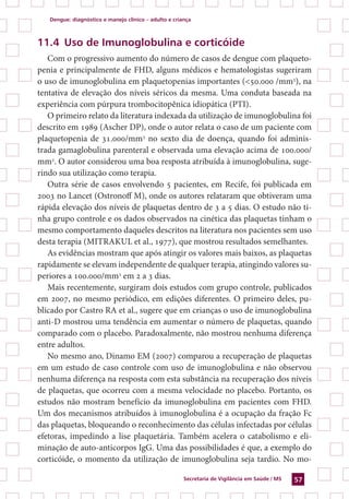 Dengue: diagnóstico e manejo clínico – adulto e criança
Secretaria de Vigilância em Saúde / MS 57
11.4 Uso de Imunoglobulina e corticóide	
Com o progressivo aumento do número de casos de dengue com plaqueto-
penia e principalmente de FHD, alguns médicos e hematologistas sugeriram
o uso de imunoglobulina em plaquetopenias importantes (<50.000 /mm3
), na
tentativa de elevação dos níveis séricos da mesma. Uma conduta baseada na
experiência com púrpura trombocitopênica idiopática (PTI).
O primeiro relato da literatura indexada da utilização de imunoglobulina foi
descrito em 1989 (Ascher DP), onde o autor relata o caso de um paciente com
plaquetopenia de 31.000/mm3
no sexto dia de doença, quando foi adminis-
trada gamaglobulina parenteral e observada uma elevação acima de 100.000/
mm3
. O autor considerou uma boa resposta atribuída à imunoglobulina, suge-
rindo sua utilização como terapia.
Outra série de casos envolvendo 5 pacientes, em Recife, foi publicada em
2003 no Lancet (Ostronoff M), onde os autores relataram que obtiveram uma
rápida elevação dos níveis de plaquetas dentro de 3 a 5 dias. O estudo não ti-
nha grupo controle e os dados observados na cinética das plaquetas tinham o
mesmo comportamento daqueles descritos na literatura nos pacientes sem uso
desta terapia (Mitrakul et al., 1977), que mostrou resultados semelhantes.
As evidências mostram que após atingir os valores mais baixos, as plaquetas
rapidamente se elevam independente de qualquer terapia, atingindo valores su-
periores a 100.000/mm3
em 2 a 3 dias.
Mais recentemente, surgiram dois estudos com grupo controle, publicados
em 2007, no mesmo periódico, em edições diferentes. O primeiro deles, pu-
blicado por Castro RA et al., sugere que em crianças o uso de imunoglobulina
anti-D mostrou uma tendência em aumentar o número de plaquetas, quando
comparado com o placebo. Paradoxalmente, não mostrou nenhuma diferença
entre adultos.
No mesmo ano, Dinamo EM (2007) comparou a recuperação de plaquetas
em um estudo de caso controle com uso de imunoglobulina e não observou
nenhuma diferença na resposta com esta substância na recuperação dos níveis
de plaquetas, que ocorreu com a mesma velocidade no placebo. Portanto, os
estudos não mostram benefício da imunoglobulina em pacientes com FHD.
Um dos mecanismos atribuídos à imunoglobulina é a ocupação da fração Fc
das plaquetas, bloqueando o reconhecimento das células infectadas por células
efetoras, impedindo a lise plaquetária. Também acelera o catabolismo e eli-
minação de auto-anticorpos IgG. Uma das possibilidades é que, a exemplo do
corticóide, o momento da utilização de imunoglobulina seja tardio. No mo-
 