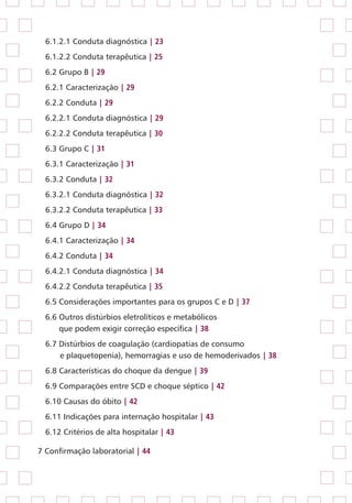 6.1.2.1 Conduta diagnóstica | 23
6.1.2.2 Conduta terapêutica | 25
6.2 Grupo B | 29
6.2.1 Caracterização | 29
6.2.2 Conduta | 29
6.2.2.1 Conduta diagnóstica | 29
6.2.2.2 Conduta terapêutica | 30
6.3 Grupo C | 31
6.3.1 Caracterização | 31
6.3.2 Conduta | 32
6.3.2.1 Conduta diagnóstica | 32
6.3.2.2 Conduta terapêutica | 33
6.4 Grupo D | 34
6.4.1 Caracterização | 34
6.4.2 Conduta | 34
6.4.2.1 Conduta diagnóstica | 34
6.4.2.2 Conduta terapêutica | 35
6.5 Considerações importantes para os grupos C e D | 37
6.6 Outros distúrbios eletrolíticos e metabólicos
	 que podem exigir correção específica | 38
6.7 Distúrbios de coagulação (cardiopatias de consumo
	 e plaquetopenia), hemorragias e uso de hemoderivados | 38
6.8 Características do choque da dengue | 39
6.9 Comparações entre SCD e choque séptico | 42
6.10 Causas do óbito | 42
6.11 Indicações para internação hospitalar | 43
6.12 Critérios de alta hospitalar | 43
7 Confirmação laboratorial | 44
 