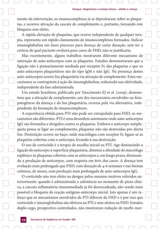 Dengue: diagnóstico e manejo clínico – adulto e criança
Secretaria de Vigilância em Saúde / MS58
mento da intervenção, os imunocomplexos já se depositaram sobre as plaque-
tas, e ocorreu ativação da cascata de complemento e, portanto, tornando este
bloqueio sem efeito.
A rápida elevação de plaquetas, que ocorre independente de qualquer tera-
pia, representa um rápido clareamento de imunocomplexos formados. Indicar
imunoglobulina em fases precoces para doença de curta duração, sem ter a
certeza de qual paciente evoluirá para casos de FHD, não se justificaria.
Mas recentemente, alguns trabalhos mostraram diferente mecanismo de
interação de auto-anticorpos com as plaquetas. Estudos demonstraram que a
ligação não é primariamente mediada por receptor Fc das plaquetas e que os
auto-anticorpos plaquetários são do tipo IgM e não IgG. Na presença destes
auto-anticorpos ocorre lise plaquetária via ativação de complemento. Estes me-
canismos se contrapõem à ação da imunoglobulina, reduzindo sua efetividade,
independente da fase administrada.
Um estudo brasileiro, publicado por Nascimento EJ et al. (2009), demons-
trou que a ativação de complemento, um dos mecanismos envolvidos na fisio-
patogênese da doença e da lise plaquetária, ocorria pela via alternativa, inde-
pendente da formação de imunocomplexos.
A experiência obtida para PTI não pode ser extrapolada para FHD, os me-
canismos são diferentes. PTI é uma desordem autoimune onde auto-anticorpos
IgG são formados e dirigidos contra as plaquetas. Embora o anticorpo antipla-
queta possa se ligar ao complemento, plaquetas não são destruídas por direta
lise. Destruição ocorre no baço, onde macrófagos com receptor Fc ligam-se às
plaquetas cobertas com o anticorpo, levando à sua destruição.
O uso de corticóide é a terapia de escolha inicial na PTI. Age diminuindo a
ligação do anticorpo à superfície plaquetária, diminui a afinidade do macrófago
esplênico às plaquetas cobertas com os anticorpos e, em longo prazo, diminuin-
do a produção de anticorpos, com resposta em 80% dos casos. A doença tem
evolução mais prolongada que FHD, com duração de 4-6 semanas e nas formas
crônicas, de meses, com produção mais prolongada de auto-anticorpos IgG.
O corticóide não tem efeito na dengue pelos mesmos motivos referidos an-
teriormente: quando é administrada a substância no momento de piora clíni-
ca, a cascata inflamatória imunomediada já foi desencadeada, não sendo mais
possível o bloqueio da reação antígeno-anticorpo inicial. Isto apenas é um re-
forço que os mecanismos envolvidos de PTI diferem da FHD e é por isso que
corticóide e imunoglobulina são efetivos na PTI e sem efeitos na FHD. Estudos
duplo-cego, prospectivo-controlados, não mostraram redução de morbi-mor-
 