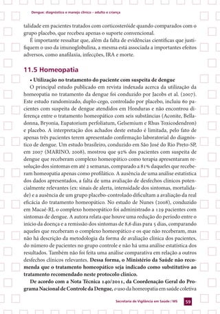 Dengue: diagnóstico e manejo clínico – adulto e criança
Secretaria de Vigilância em Saúde / MS 59
talidade em pacientes tratados com corticosteróide quando comparados com o
grupo placebo, que recebeu apenas o suporte convencional.
É importante ressaltar que, além da falta de evidências científicas que justi-
fiquem o uso da imunoglobulina, a mesma está associada a importantes efeitos
adversos, como anafilaxia, infecções, IRA e morte.
11.5 Homeopatia
• Utilização no tratamento do paciente com suspeita de dengue
O principal estudo publicado em revista indexada acerca da utilização da
homeopatia no tratamento da dengue foi conduzido por Jacobs et al. (2007).
Este estudo randomizado, duplo-cego, controlado por placebo, incluiu 60 pa-
cientes com suspeita de dengue atendidos em Honduras e não encontrou di-
ferença entre o tratamento homeopático com seis substâncias (Aconite, Bella-
donna, Bryonia, Eupatorium perfoliatum, Gelsemium e Rhus Toxicodendron)
e placebo. A interpretação dos achados deste estudo é limitada, pelo fato de
apenas três pacientes terem apresentado confirmação laboratorial do diagnós-
tico de dengue. Um estudo brasileiro, conduzido em São José do Rio Preto-SP,
em 2007 (MARINO, 2008), mostrou que 92% dos pacientes com suspeita de
dengue que receberam complexo homeopático como terapia apresentaram re-
solução dos sintomas em até 2 semanas, comparado a 81% daqueles que recebe-
ram homeopatia apenas como profilático. A ausência de uma análise estatística
dos dados apresentados, a falta de uma avaliação de desfechos clínicos poten-
cialmente relevantes (ex: sinais de alerta, intensidade dos sintomas, mortalida-
de) e a ausência de um grupo placebo-controlado dificultam a avaliação da real
eficácia do tratamento homeopático. No estudo de Nunes (2008), conduzido
em Macaé-RJ, o complexo homeopático foi administrado a 129 pacientes com
sintomas de dengue. A autora relata que houve uma redução do período entre o
início da doença e a remissão dos sintomas de 8,6 dias para 5 dias, comparando
aqueles que receberam o complexo homeopático e os que não receberam, mas
não há descrição da metodologia da forma de avaliação clínica dos pacientes,
do número de pacientes no grupo controle e não há uma análise estatística dos
resultados. Também não foi feita uma análise comparativa em relação a outros
desfechos clínicos relevantes. Dessa forma, o Ministério da Saúde não reco-
menda que o tratamento homeopático seja indicado como substitutivo ao
tratamento recomendado neste protocolo clínico.
De acordo com a Nota Técnica 140/2011, da Coordenação Geral do Pro-
gramaNacionaldeControledaDengue,ouso da homeopatia em saúde coletiva
 