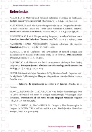 Dengue: diagnóstico e manejo clínico – adulto e criança
Secretaria de Vigilância em Saúde / MS 61
Referências
ADAM, I. et al. Maternal and perinatal outcomes of dengue in PortSudan.
Eastern Sudan Virology Journal, Khartoum, v. 13, n. 7, p. 153, Jul. 2010.
ALEXANDER, N. et al. Multicentre Prospective Study on Dengue classification
in Four South-east Asian and Three Latin American Countries. Tropical
Medicine & International Health, Malden, MA, v. 16, n. 8, p. 936-948, 2011.
ALVARENGA, C. F. et al. Dengue during Pregnancy: a sudy of thirteen cases.
American Journal of Infectious Diseases, New York, v. 5, n. 4, p. 298-303, 2009.
AMERICAN HEART ASSOCIATION. Pediatric advanced life support.
Circulation, [S.l.], v. 112, p. IV167-IV187, 2005.
BARNIOL, J. et al. Usefulness and applicability of revised dengue case
classification by disease: multi-centre study in 18 contries. BMC Infectious
Diseases, London, v. 11, p.106, 2011.
BASURKO, C. et al. Maternal and foetal consequences of dengue fever during
pregnancy . European Journal of Obstetrics e Gynecology and Reproductive
Biology, [S.l.], v. 147, p. 29-32, 2009.
BRASIL.MinistériodaSaúde.SecretariadeVigilânciaemSaúde.Departamento
de Vigilância Epidemiológica. Dengue: diagnóstico e manejo clínico: criança.
Brasília, 2011.
______. Relatório de investigação de óbitos por dengue. Brasília, 2010,
mimeo.
BRAVO, J. R.; GUZMÁN, G.; KOURI, G. P. Why dengue haemorrhagic fever
in Cuba? Individual risk fator for dengue haemorrhagic fver/dengue shock
syndrome. Transactions of the Royal Society Tropical Medicine Hygiene,
[S.l.], v. 81, p. 816-820,1987.
BRITO, C.; BRITO, R.; MAGALHAES, M. Dengue e febre hemorrágica da
dengue. In: CONDUTAS em clínica médica. 4. ed. Rio de Janeiro: Guanabara
Koogan, 2007. V. 1. p. 613-623.
 