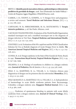 Dengue: diagnóstico e manejo clínico – adulto e criança
Secretaria de Vigilância em Saúde / MS62
BRITO,C.Identificaçãodemarcadoresclínicos,epidemiológicoselaboratoriais
preditivos de gravidade da dengue. 2008. Tese (Doutorado em Saúde Pública) –
Centro de Pesquisas Aggeu Magalhães, CPQAM/Fiocruz, 2008.
CARROL, I. D.; TOOWY, S.; GOMPEL, A. V. Dengue fever and pregnancy:
a review and omment. Travel Medicine and Infectious Disease, [S.l.], v. 5,
p. 103-188, 2007.
CARVALHO, W. B.; HIRSCHHEIMER, M. R.; MATSUMOTO, T. Terapia
intensiva pediátrica. 3. ed. São Paulo: Atheneu, 2006.
CAO XUAN THANH PHUONG. Evaluation of the World Health Organization
standard tourniquet test and a modified tourniquet test in the diagnosis of
dengue infection in Viet Nam. Tropical Medicine and International Health,
[S.l.], v. 7, n. 2, p. 125–132, 2002.
CHATERJI, S. et al. Evaluation of the NS1 rapid test and the WHO Classification
Schemes for Use as Bedside diagnosis of Acute Dengue Fever in Adults. The
American Journal Tropical Medicine and Hygiene, [S.l.], v. 84, n. 2, p. 224-
228, 2011.
CUNHA, R. et al. Dengue epidemic in the State of Rio Grande do Norte, Brazil,
in 1997. Transactions Royal Society Tropical Medicine Hygiene, [S.l.], v. 93,
p. 247-249, 1999.
DELMINA, S. et al. Etiology of exanthema in children in a dengue endemic
area. Journal of Pediatrics, Rio de Janeiro, v. 82, n. 5, p. 354-358, 2006.
DÍAZ, F. A.; MARTÍNEZ, R. A.; VILLAR, L. A. Criterios clínicos para
diagnosticar el dengue em los primeros dias de enfermedad. Biomédica, [S.l.],
v. 26, p. 22-30, 2006.
DÍAZ-QUIJANO,F.A.;MARTÍNEZ,V.R.A.;VILLAR,C.L.A.Earlypredictors
of haemorrhage in acute febrile syndrome patients from Bucaramanga,
Colombia: a dengue endemic area. Singapore Medical Journal, [S.l.], v. 49,
n. 6, p. 480, 2008.
______. Predictors of spontaneous bleeding in patients with acute febrile
syndrome from a dengue endemic area. Journal of Clinical Virology, [S.l.],
v. 49, p. 11-15, 2010.
 