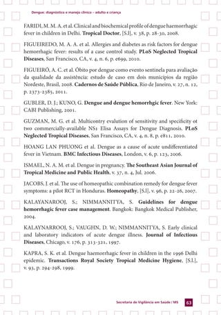 Dengue: diagnóstico e manejo clínico – adulto e criança
Secretaria de Vigilância em Saúde / MS 63
FARIDI,M.M.A.etal.Clinicalandbiochemicalprofileofdenguehaemorrhagic
fever in children in Delhi. Tropical Doctor, [S.l], v. 38, p. 28-30, 2008.
FIGUEIREDO, M. A. A. et al. Allergies and diabetes as risk factors for dengue
hemorrhagic fever: results of a case control study. PLoS Neglected Tropical
Diseases, San Francisco, CA, v. 4, n. 6, p. e699, 2010.
FIGUEIRÓ, A. C. et al. Óbito por dengue como evento sentinela para avaliação
da qualidade da assistência: estudo de caso em dois municípios da região
Nordeste, Brasil, 2008. Cadernos de Saúde Pública, Rio de Janeiro, v. 27, n. 12,
p. 2373-2385, 2011.
GUBLER, D. J.; KUNO, G. Dengue and dengue hemorrhgic fever. New York:
CABI Publishing, 2001.
GUZMAN, M. G. et al. Multicontry evalution of sensitivity and specificity ot
two commercially-available NS1 Elisa Assays for Dengue Diagnosis. PLoS
Neglected Tropical Diseases, San Francisco, CA, v. 4, n. 8, p. e811, 2010.
HOANG LAN PHUONG et al. Dengue as a cause of acute undifferentiated
fever in Vietnam. BMC Infectious Diseases, London, v. 6, p. 123, 2006.
ISMAEL, N. A. M. et al. Dengue in pregnancy. The Southeast Asian Journal of
Tropical Medicine and Public Health, v. 37, n. 4, Jul. 2006.
Jacobs, J. et al. The use of homeopathic combination remedy for dengue fever
symptoms: a pilot RCT in Honduras. Homeopathy, [S.l], v. 96, p. 22-26, 2007.
KALAYANAROOJ, S.; NIMMANNITYA, S. Guidelines for dengue
hemorrhagic fever case management. Bangkok: Bangkok Medical Publisher,
2004.
KALAYNARROOJ, S.; VAUGHN, D. W.; NIMMANNITYA, S. Early clinical
and laboratory indicators of acute dengue illness. Journal of Infectious
Diseases, Chicago, v. 176, p. 313-321, 1997.
KAPRA, S. K. et al. Dengue haemorrhagic fever in children in the 1996 Delhi
epidemic. Transactions Royal Society Tropical Medicine Hygiene, [S.l.],
v. 93, p. 294-298, 1999.
 
