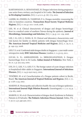Dengue: diagnóstico e manejo clínico – adulto e criança
Secretaria de Vigilância em Saúde / MS64
KARIYAWASAN, S.; SENANAYAKE, H. Dengue infections during pregnancy:
case series from a tertiary care hospital in Sri Lanka. The Journal of Infection
in Developing Countries, [S.l.], v. 4, n.11, p. 767-775, 2010.
LAHIRI, M.; FISHER, D.; TAMBYAH, P. A. Dengue mortality: reassessing the
risks in transition countries. Transactions Royal Society Tropical Medicine
Hygiene, [S.l.], v. 102, p. 1011-1016, 2008.
LEE, M. et al. Clinical characteristic of dengue and dengue hemorrhagic
fever in a medical center of southern Taiwan during the epidemic. Journal of
Microbiology, Immunology and Infection, [S.l.[, v. 39, p. 121-129, 2006.
LEE, I. K.; LIU, J.; YANG, K. D. Clinical and laboratory characteristics and
risk factors for fatality in elderly patients with dengue hemorrhagic fever.
The American Journal Tropical Medicine and Hygiene, [S.l.], v. 79, n. 2,
p. 149-153, 2008.
LEO, Y. S. et al. Confirmed adult dengue deaths in Singapore: 5-year multi-center
retrospective study. BMC Infectious Diseases, London, v. 11, p.123, 2011.
LUCAS, G. N.; AMERASINGHE, A.; SRIRANGANATHAN, S. Dengue
haemorrhagic fever in Sri Lanka. Indian Joumal of Pediatrics; New York, v.
67, n. 7, p. 503-504, 2000.
LYE, D. C.; LEE, V. J.; LEO, Y. S. The benign nature of acute dengue infection
in hospitalized older adults in Singapore. International Journal of Infectious
Diseases, [S.l.], v. 14, p. e410-e413, 2010.
TENÓRIO, M. et al. Caractherization of a Dengue patients cohort in Recife,
Brazil. The American Journal of Tropical Medicine and Hygiene, [S.l], v. 77,
p. 1128-1134, 2007.
MARINO, R. Homeopathy and collective health: the case of dengue epidemics.
International Journal High Dilution Research, Guaratinguetá, v. 7, n. 25, p.
179-185, 2008.
MARON, G. M. et al. Characterization of dengue shock Syndrome in Pediatric
Patients in El Salvador. The Pediatric Infectious Disease Journal, Dallas, TX,
v. 30, n. 5, p. 449-450, 2011.
 