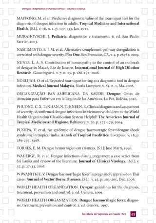 Dengue: diagnóstico e manejo clínico – adulto e criança
Secretaria de Vigilância em Saúde / MS 65
MAYFONG, M. et al. Predictive diagnostic value of the tourniquet test for the
diagnosis of dengue infection in adults. Tropical Medicine and International
Health, [S.l.], v. 16, n. 1, p. 127-133, Jan. 2011.
MURAHOVSCHI, J. Pediatria: diagnóstico e tratamento. 6. ed. São Paulo:
Sarvier, 2003.
NASCIMENTO, E. J. M. et al. Alternative complement pathway deregulation is
correlated with dengue severity. Plos One, San Franscico, CA, v. 4, p. e6782, 2009.
NUNES, L. A. S. Contribution of homeopathy to the control of an outbreak
of dengue in Macaé, Rio de Janeiro. International Journal of High Dilution
Research, Gauatinguetá, v. 7, n. 25, p. 186-192, 2008.
NORLIJAH, O. et al. Repeated tourniquet testing as a diagnostic tool in dengue
infection. Medical Journal Malaysia, Kuala Lumpurv, v. 61, n. 1, Ma. 2006.
ORGANIZAÇÃO PAN-AMERICANA DA SAÚDE. Dengue: Guías de
Atención para Enfermos em la Región de las Américas. La Paz, Bolívia, 2010.
PHUONG,C.X.T.;NHAN,N.T.;KNEEN,R.Clinicaldiagnosisandassessment
of severity of confirmed dengue infections in vietnamese children: is the World
Health Organization Classification System Helpful? The American Journal of
Tropical Medicine and Hygiene, Baltimore, v. 70, p. 172-179, 2004.
PUSHPA, V. et al. An epidemic of dengue haemorragic fever/dengue shock
syndrome in tropical India. Annals of Tropical Paeditrics, Liverpool, v. 18, p.
289-293, 1998.
TORRES, E. M. Dengue hemorrágico em crianças. [S.l.]: José Martí, 1990.
WADERGE, R. et al. Dengue infections during pregnancy: a case series from
Sri Lanka and review of the literature. Journal of Clinical Virology, [S.l.], v.
37, p. 27-33, 2006.
WIWANITKIT, V. Dengue haemorrhagic fever in pregnancy: appraisal on Thai
cases. Journal of Vector Borne Diseases, [S.l.], v. 43, p. 203-205, Dec. 2006.
WORLD HEALTH ORGANIZATION. Dengue: guidelines for the diagnosis,
treatment, prevention and control. 9. ed. Geneva, 2009.
WORLD HEALTH ORGANIZATION. Dengue haemorrhagic fever: diagno-
sis, treatment, prevention and control. 2. ed. Geneva, 1997.
 