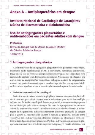 Dengue: diagnóstico e manejo clínico – adulto e criança
Secretaria de Vigilância em Saúde / MS 67
Anexo A – Antiplaquetários em dengue
Instituto Nacional de Cardiologia de Laranjeiras
Núcleo de Bioestatística e Bioinformática
Uso de antiagregantes plaquetários e
antitrombóticos em pacientes adultos com dengue
Protocolo
Bernardo Rangel Tura & Marcio Lassance Martins
de Oliveira & Marisa Santos
10/10/2011
1 Antiagregantes plaquetários
A administração de antiagregantes plaquetários em pacientes com dengue,
mormente ácido acetilsalicílico (AAS) e clopidogrel, permanece controverso.
Deve-se esse fato ao receio de complicações hemorrágicas nos indivíduos com
redução do número total de plaquetas no sangue. No entanto, há situações em
que o risco de complicações trombóticas sobrepuja o risco de sangramento,
mesmo nos pacientes com dengue e trombocitopenia. Por conseguinte, há de
se determinar aqueles em que a manutenção dessas drogas se faz necessária.
a.	Pacientes em uso de AAS e clopidogrel
Pacientes submetidos a recente angioplastia coronariana com implante de
stent (um mês para stent convencional e seis meses para stent farmacológi-
co), em uso de AAS e clopidogrel, devem, se possível, manter os antiagregantes
durante infecção pelo vírus da dengue. No caso de a plaquetometria situar-se
acima do patamar de 50x109
/L, não haverá necessidade de admissão e a con-
tagem de plaquetas será avaliada diariamente, conforme protocolo da dengue
para o grupo B. Pacientes que tenham o número de plaquetas situado entre
30x109
/L e 50x109
/L deverão ser admitidos em leitos de observação, com con-
trole diário da contagem de plaquetas. Por fim, indivíduos com contagem pla-
quetária abaixo de 30x109
/L terão suspenso o clopidogrel e serão admitidos em
 