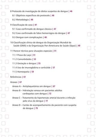 8 Protocolo de investigação de óbitos suspeitos de dengue | 46
8.1 Objetivos específicos do protocolo | 46
8.2 Metodologia | 46
9 Classificação de caso | 47
9.1 Caso confirmado de dengue clássica | 47
9.2 Caso confirmado de febre hemorrágica da dengue | 47
9.3 Dengue com complicações | 48
10 Classificação clínica de dengue da Organização Mundial da
Saúde (OMS) e da Organização Pan-Americana de Saúde (Opas) | 49
11 Parecer técnico para situações especiais | 51
11.1 Prova do Laço | 51
11.2 Comorbidades | 53
11.3 Gestação e dengue | 55
11.4 Uso de imunoglobina e corticóide | 57
11.5 Homeopatia | 59
Referências | 61
Anexos | 67
Anexo A – Antiplaquetários em dengue | 67
Anexo B – Hidratação venosa em pacientes adultos
	 cardiopatas com dengue | 72
Anexo C – Tratamento da hipertensão arterial durante a infecção
	 pelo vírus da dengue | 77
Anexo D – Cartão de acompanhamento do paciente com suspeita
	 de dengue | 79
 
